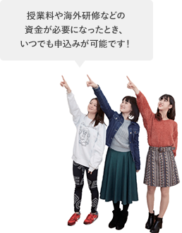 授業料や海外研修などの資金が必要になったとき、いつでも申込みが可能です!