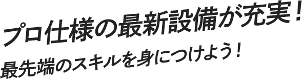 プロ仕様の最新設備が充実！ 最先端のスキルを身につけよう！