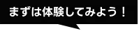 まずは体験してみよう！