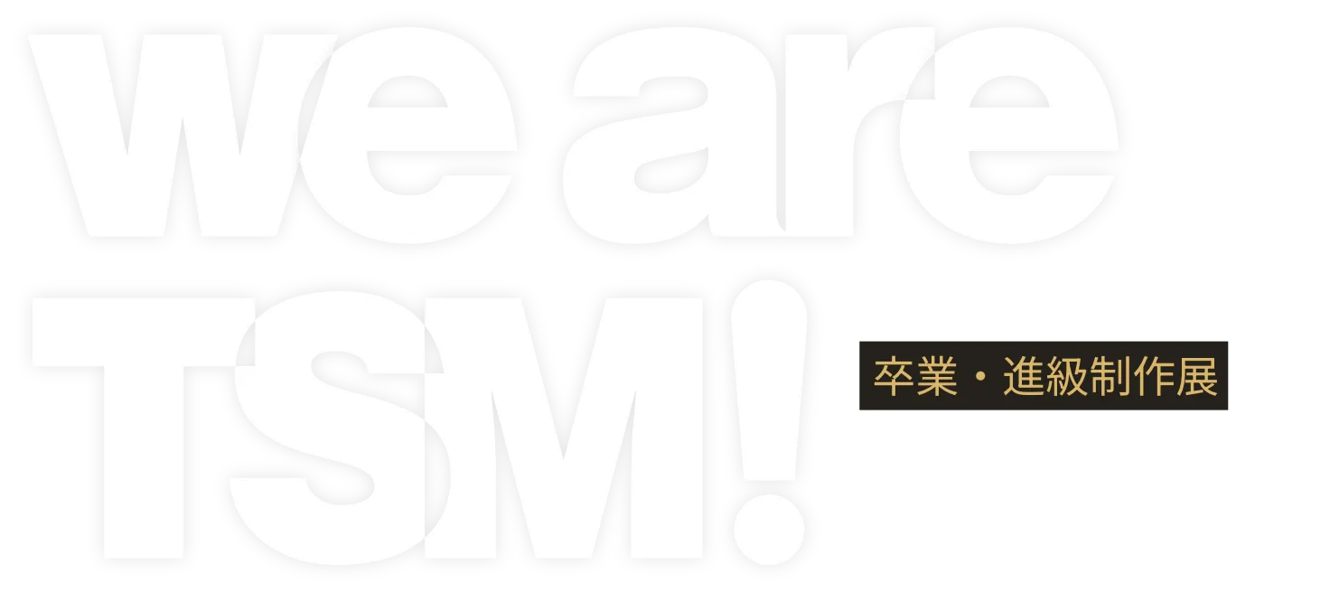 we are TSM! 2026 卒業・進級制作展